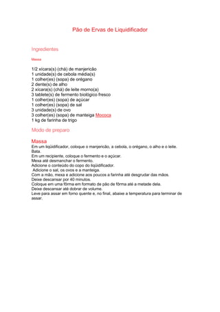 Pão de Ervas de Liquidificador
Massa
1/2 xícara(s) (chá) de manjericão
1 unidade(s) de cebola média(s)
1 colher(es) (sopa) de orégano
2 dente(s) de alho
2 xícara(s) (chá) de leite morno(a)
3 tablete(s) de fermento biológico fresco
1 colher(es) (sopa) de açúcar
1 colher(es) (sopa) de sal
3 unidade(s) de ovo
3 colher(es) (sopa) de manteiga Mococa
1 kg de farinha de trigo
Massa
Em um liqüidificador, coloque o manjericão, a cebola, o orégano, o alho e o leite.
Bata.
Em um recipiente, coloque o fermento e o açúcar.
Mexa até desmanchar o fermento.
Adicione o conteúdo do copo do liqüidificador.
Adicione o sal, os ovos e a manteiga.
Com a mão, mexa e adicione aos poucos a farinha até desgrudar das mãos.
Deixe descansar por 40 minutos.
Coloque em uma fôrma em formato de pão de fôrma até a metade dela.
Deixe descansar até dobrar de volume.
Leve para assar em forno quente e, no final, abaixe a temperatura para terminar de
assar.
 