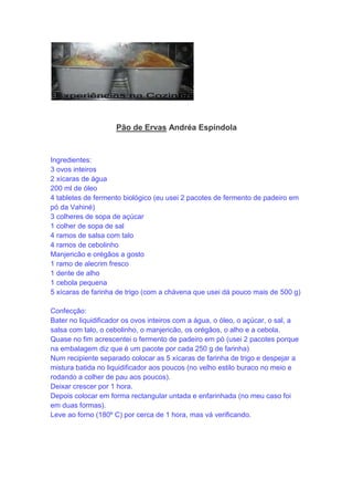 Pão de Ervas Andréa Espíndola
Ingredientes:
3 ovos inteiros
2 xícaras de água
200 ml de óleo
4 tabletes de fermento biológico (eu usei 2 pacotes de fermento de padeiro em
pó da Vahiné)
3 colheres de sopa de açúcar
1 colher de sopa de sal
4 ramos de salsa com talo
4 ramos de cebolinho
Manjericão e orégãos a gosto
1 ramo de alecrim fresco
1 dente de alho
1 cebola pequena
5 xícaras de farinha de trigo (com a chávena que usei dá pouco mais de 500 g)
Confecção:
Bater no liquidificador os ovos inteiros com a água, o óleo, o açúcar, o sal, a
salsa com talo, o cebolinho, o manjericão, os orégãos, o alho e a cebola.
Quase no fim acrescentei o fermento de padeiro em pó (usei 2 pacotes porque
na embalagem diz que é um pacote por cada 250 g de farinha)
Num recipiente separado colocar as 5 xícaras de farinha de trigo e despejar a
mistura batida no liquidificador aos poucos (no velho estilo buraco no meio e
rodando a colher de pau aos poucos).
Deixar crescer por 1 hora.
Depois colocar em forma rectangular untada e enfarinhada (no meu caso foi
em duas formas).
Leve ao forno (180º C) por cerca de 1 hora, mas vá verificando.
 