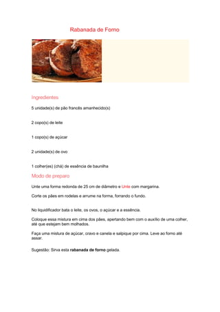 Rabanada de Forno
5 unidade(s) de pão francês amanhecido(s)
2 copo(s) de leite
1 copo(s) de açúcar
2 unidade(s) de ovo
1 colher(es) (chá) de essência de baunilha
Unte uma forma redonda de 25 cm de diâmetro e Unte com margarina.
Corte os pães em rodelas e arrume na forma, forrando o fundo.
No liquidificador bata o leite, os ovos, o açúcar e a essência.
Coloque essa mistura em cima dos pães, apertando bem com o auxílio de uma colher,
até que estejam bem molhados.
Faça uma mistura de açúcar, cravo e canela e salpique por cima. Leve ao forno até
assar.
Sugestão: Sirva esta rabanada de forno gelada.
 