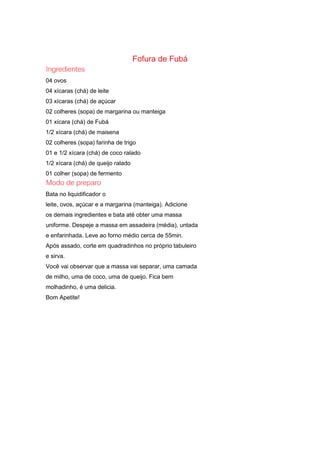 Fofura de Fubá
04 ovos
04 xícaras (chá) de leite
03 xícaras (chá) de açúcar
02 colheres (sopa) de margarina ou manteiga
01 xícara (chá) de Fubá
1/2 xícara (chá) de maisena
02 colheres (sopa) farinha de trigo
01 e 1/2 xícara (chá) de coco ralado
1/2 xícara (chá) de queijo ralado
01 colher (sopa) de fermento
Bata no liquidificador o
leite, ovos, açúcar e a margarina (manteiga). Adicione
os demais ingredientes e bata até obter uma massa
uniforme. Despeje a massa em assadeira (média), untada
e enfarinhada. Leve ao forno médio cerca de 55min.
Após assado, corte em quadradinhos no próprio tabuleiro
e sirva.
Você vai observar que a massa vai separar, uma camada
de milho, uma de coco, uma de queijo. Fica bem
molhadinho, é uma delicia.
Bom Apetite!
 