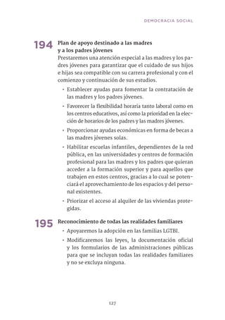 127
194	Plan de apoyo destinado a las madres
y a los padres jóvenes	
Prestaremos una atención especial a las madres y los pa-
dres jóvenes para garantizar que el cuidado de sus hijos
e hijas sea compatible con su carrera profesional y con el
comienzo y continuación de sus estudios.
•• Establecer ayudas para fomentar la contratación de
las madres y los padres jóvenes.
•• Favorecer la flexibilidad horaria tanto laboral como en
los centros educativos, así como la prioridad en la elec-
ción de horarios de los padres y las madres jóvenes.
•• Proporcionar ayudas económicas en forma de becas a
las madres jóvenes solas.
•• Habilitar escuelas infantiles, dependientes de la red
pública, en las universidades y centros de formación
profesional para las madres y los padres que quieran
acceder a la formación superior y para aquellos que
trabajen en estos centros, gracias a lo cual se poten-
ciará el aprovechamiento de los espacios y del perso-
nal existentes.
•• Priorizar el acceso al alquiler de las viviendas prote-
gidas.	
195	Reconocimiento de todas las realidades familiares	
•• Apoyaremos la adopción en las familias LGTBI.
•• Modificaremos las leyes, la documentación oficial
y los formularios de las administraciones públicas
para que se incluyan todas las realidades familiares
y no se excluya ninguna.
DEMOCRACIA SOCIAL
 