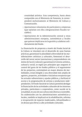 141
creatividad artística. Esta competencia, hasta ahora
compartida con el Ministerio de Fomento, le corres-
ponderá exclusivamente al Ministerio de Cultura y
Comunicación.
•• Aportaciones voluntarias de particulares y empresas
(que optarían con ello a desgravaciones fiscales va-
riables).
•• Aportaciones de la Administración central y otras
administraciones europeas, autonómicas y locales
que quieran implicarse en la gestión y colaborar soli-
dariamente del fondo.
La financiación de proyectos a través del Fondo Social de
la Cultura se vinculará con el desarrollo de unas buenas
prácticas; garantizará la pluralidad y diversidad de las ma-
nifestaciones artísticas y culturales; fomentará el desa-
rrollo del tercer sector (asociaciones y emprendedores sin
ánimo de lucro); valorará y garantizará el retorno artístico,
cultural y social; se regirá por principios que aseguren el
control del gasto de los fondos públicos y el seguimiento
de los proyectos; contemplará un mayor abanico de mo-
dalidades; estará dirigido a una diversidad más amplia de
agentes, proyectos, actividades e iniciativas receptoras que
las actuales subvenciones y ayudas públicas, y facilitará el
acceso y la programación de artistas y productores inde-
pendientes. El Fondo Social de la Cultura permitirá desligar
la financiación de las actividades culturales de los intereses
privados, particulares o corporativos, como sucede en la
actualidad, en aras de una cultura más diversa y sostenible.
En colaboración con las administraciones autonómicas y
locales, también se implicará en la rehabilitación, reforma
y recuperación de espacios inadecuados, infrautilizados o
en desuso para llevar a cabo actividades culturales.	
DEMOCRACIA SOCIAL
 