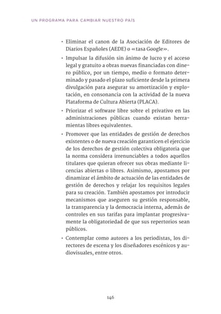 146
UN PROGRAMA PARA CAMBIAR NUESTRO PAÍS
•• Eliminar el canon de la Asociación de Editores de
Diarios Españoles (AEDE) o «tasa Google».
•• Impulsar la difusión sin ánimo de lucro y el acceso
legal y gratuito a obras nuevas financiadas con dine-
ro público, por un tiempo, medio o formato deter-
minado y pasado el plazo suficiente desde la primera
divulgación para asegurar su amortización y explo-
tación, en consonancia con la actividad de la nueva
Plataforma de Cultura Abierta (PLACA).
•• Priorizar el software libre sobre el privativo en las
administraciones públicas cuando existan herra-
mientas libres equivalentes.
•• Promover que las entidades de gestión de derechos
existentes o de nueva creación garanticen el ejercicio
de los derechos de gestión colectiva obligatoria que
la norma considera irrenunciables a todos aquellos
titulares que quieran ofrecer sus obras mediante li-
cencias abiertas o libres. Asimismo, apostamos por
dinamizar el ámbito de actuación de las entidades de
gestión de derechos y relajar los requisitos legales
para su creación. También apostamos por introducir
mecanismos que aseguren su gestión responsable,
la transparencia y la democracia interna, además de
controles en sus tarifas para implantar progresiva-
mente la obligatoriedad de que sus repertorios sean
públicos.
•• Contemplar como autores a los periodistas, los di-
rectores de escena y los diseñadores escénicos y au-
diovisuales, entre otros.	
 