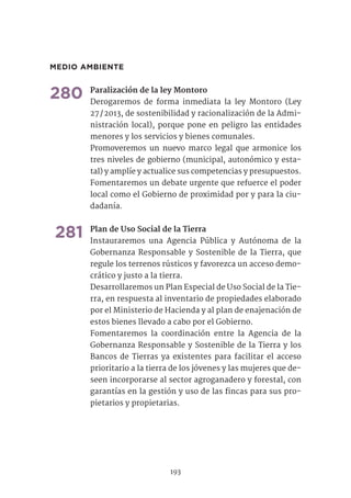 MEDIO AMBIENTE
280	Paralización de la ley Montoro	
Derogaremos de forma inmediata la ley Montoro (Ley
27 / 2013, de sostenibilidad y racionalización de la Admi-
nistración local), porque pone en peligro las entidades
menores y los servicios y bienes comunales.
Promoveremos un nuevo marco legal que armonice los
tres niveles de gobierno (municipal, autonómico y esta-
tal) y amplíe y actualice sus competencias y presupuestos.
Fomentaremos un debate urgente que refuerce el poder
local como el Gobierno de proximidad por y para la ciu-
dadanía.	
281	Plan de Uso Social de la Tierra	
Instauraremos una Agencia Pública y Autónoma de la
Gobernanza Responsable y Sostenible de la Tierra, que
regule los terrenos rústicos y favorezca un acceso demo-
crático y justo a la tierra.
Desarrollaremos un Plan Especial de Uso Social de la Tie-
rra, en respuesta al inventario de propiedades elaborado
por el Ministerio de Hacienda y al plan de enajenación de
estos bienes llevado a cabo por el Gobierno.
Fomentaremos la coordinación entre la Agencia de la
Gobernanza Responsable y Sostenible de la Tierra y los
Bancos de Tierras ya existentes para facilitar el acceso
prioritario a la tierra de los jóvenes y las mujeres que de-
seen incorporarse al sector agroganadero y forestal, con
garantías en la gestión y uso de las fincas para sus pro-
pietarios y propietarias.	
193
 