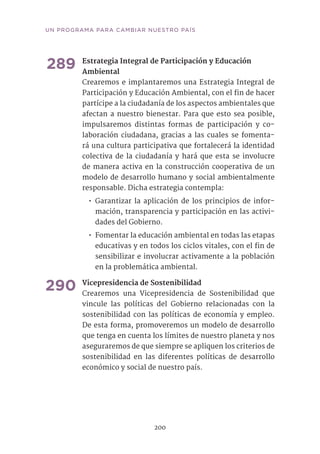 289	Estrategia Integral de Participación y Educación
Ambiental 	
Crearemos e implantaremos una Estrategia Integral de
Participación y Educación Ambiental, con el fin de hacer
partícipe a la ciudadanía de los aspectos ambientales que
afectan a nuestro bienestar. Para que esto sea posible,
impulsaremos distintas formas de participación y co-
laboración ciudadana, gracias a las cuales se fomenta-
rá una cultura participativa que fortalecerá la identidad
colectiva de la ciudadanía y hará que esta se involucre
de manera activa en la construcción cooperativa de un
modelo de desarrollo humano y social ambientalmente
responsable. Dicha estrategia contempla:
•• Garantizar la aplicación de los principios de infor-
mación, transparencia y participación en las activi-
dades del Gobierno.
•• Fomentar la educación ambiental en todas las etapas
educativas y en todos los ciclos vitales, con el fin de
sensibilizar e involucrar activamente a la población
en la problemática ambiental.	
290	Vicepresidencia de Sostenibilidad	
Crearemos una Vicepresidencia de Sostenibilidad que
vincule las políticas del Gobierno relacionadas con la
sostenibilidad con las políticas de economía y empleo.
De esta forma, promoveremos un modelo de desarrollo
que tenga en cuenta los límites de nuestro planeta y nos
aseguraremos de que siempre se apliquen los criterios de
sostenibilidad en las diferentes políticas de desarrollo
económico y social de nuestro país.	
200
UN PROGRAMA PARA CAMBIAR NUESTRO PAÍS
 