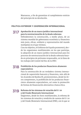 Marruecos, a fin de garantizar el cumplimiento estricto
del principio de no devolución.	
POLÍTICA EXTERIOR Y COOPERACIÓN INTERNACIONAL
317	Aprobación de un marco jurídico internacional
para la reestructuración de la deuda soberana
Defenderemos la construcción, a medio plazo, de un
sistema mundial de gobernanza económica y financiera
más justo, eficaz, solidario y representativo del mundo
multipolar en el que vivimos.
Con ese objetivo, el Gobierno de España promoverá, des-
de los organismos multilaterales en los que participa,
la adopción de un marco jurídico internacional para los
procesos de reestructuración de la deuda soberana basa-
do en principios de préstamo responsable, en la línea de
los trabajos del Comité Ad Hoc de la ONU. 	 	
318	Prohibición de los productos financieros altamente
especulativos	
Para la construcción de un verdadero sistema interna-
cional de supervisión bancaria y financiera, más allá de
los Acuerdos de Basilea III, promoveremos, desde los fo-
ros competentes, la prohibición de los productos finan-
cieros altamente especulativos, así como la promoción
de formas de financiación alternativa o banca ética.	
319	Reforma de los sistemas de votación del G-20
y del Fondo Monetario Internacional	
Exigiremos, desde los foros multilaterales, la reforma de
los sistemas de votación y rendición de cuentas del G-20
y del Fondo Monetario Internacional (FMI), con lo que se
219
DEMOCRACIA INTERNACIONAL
 