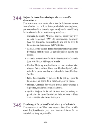 237
344	Mejora de la red ferroviaria para la vertebración
de Andalucía	
Procuraremos una mejor dotación de infraestructuras
ferroviarias, con carácter interprovincial e interregional,
para reactivar la economía y para mejorar la movilidad y
la convivencia de los andaluces y andaluzas:
•• Almería. Conexión Almería-Murcia: pasajeros y tren
de alta velocidad (TAV) de mercancías. Conexión
TAV con Granada. Desarrollo de una red de tren de
Cercanías en la comarca del Poniente.
•• Cádiz.ElectrificacióndelalíneaferroviariaAlgeciras-
Bobadilla para mejorar las conexiones del puerto y la
ciudad.
•• Granada. Proyecto de ferrocarril que conecte Granada
(por Motril) con Málaga y Almería.
•• Huelva. Mejora y ampliación de la conexión ferrovia-
ria con Extremadura (la actual Huelva-Zafra), ade-
más de la mejora de los servicios de la línea Huelva-
Sevilla.
•• Jaén. Reactivación y mejora de la red de tren de
Cercanías, así como de la estación Linares-Baeza.
•• Málaga. Corredor ferroviario litoral desde Málaga a
Algeciras, con extensión hasta Nerja.
•• Sevilla. Mejora de la red de tren de Cercanías; en
particular, la conexión de Los Palacios con la línea
Cádiz-Sevilla a la altura de Utrera.
345	Plan integral de protección del olivar y su industria	
Promoveremos medidas para mejorar la calidad de vida
en el ámbito olivarero, así como sus condiciones de co-
mercialización y exportación:
PROPUESTAS DE ÁMBITO AUTONÓMICO Y MUNICIPAL
 
