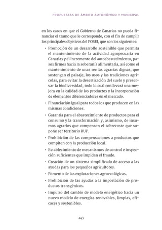 en los casos en que el Gobierno de Canarias no pueda fi-
nanciar el tramo que le corresponde, con el fin de cumplir
los principales objetivos del POSEI, que son los siguientes:
•• Promoción de un desarrollo sostenible que permita
el mantenimiento de la actividad agropecuaria en
Canarias y el incremento del autoabastecimiento, pa-
sos firmes hacia la soberanía alimentaria, así como el
mantenimiento de unas rentas agrarias dignas, que
sostengan el paisaje, los usos y las tradiciones agrí-
colas, para evitar la desertización del suelo y preser-
var la biodiversidad, todo lo cual conllevará una me-
jora en la calidad de los productos y la incorporación
de elementos diferenciadores en el mercado.
•• Financiación igual para todos los que producen en las
mismas condiciones.
•• Garantía para el abastecimiento de productos para el
consumo y la transformación y, asimismo, de insu-
mos agrarios que compensen el sobrecoste que su-
pone ser territorio RUP.
•• Prohibición de las compensaciones a productos que
compiten con la producción local.
•• Establecimiento de mecanismos de control e inspec-
ción suficientes que impidan el fraude.
•• Creación de un sistema simplificado de acceso a las
ayudas para los pequeños agricultores.
•• Fomento de las explotaciones agroecológicas.
•• Prohibición de las ayudas a la importación de pro-
ductos transgénicos.
•• Impulso del cambio de modelo energético hacia un
nuevo modelo de energías renovables, limpias, efi-
caces y sostenibles.	
243
PROPUESTAS DE ÁMBITO AUTONÓMICO Y MUNICIPAL
 