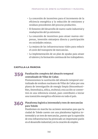 PROPUESTAS DE ÁMBITO AUTONÓMICO Y MUNICIPAL
245
•• La concesión de incentivos para el incremento de la
eficiencia energética y la reducción de emisiones y
residuos procedentes del proceso productivo.
•• El fomento del desarrollo de nuevo suelo industrial y
readaptación del ya existente.
•• La concesión de incentivos para atraer nuevas em-
presas, inversión extranjera directa y participación
en sociedades mixtas.
•• La mejora de las infraestructuras viales para reducir
el coste del transporte de mercancías.
•• La implementación de un plan de ayudas para atraer
el talento y la formación continua de los trabajadores.
CASTILLA-LA MANCHA	
359	Paralización completa del almacén temporal
centralizado de Villar de Cañas	
Promoveremos la sustitución del almacén temporal cen-
tralizado de residuos nucleares de Villar de Cañas por una
planta de investigación de energía limpia (biocombusti-
bles, fotovoltaica, eólica, etcétera); esta acción se conver-
tirá en una referencia estatal, pues contribuirá a iniciar
una transición energética eficiente en todo el país.	
360	Plataforma logística intermodal y tren de mercancías
para Toledo	
Pondremos en marcha las acciones necesarias para que la
ciudad de Toledo cuente con una plataforma logística in-
termodal y un tren de mercancías, puesto que la supresión
de esta infraestructura ha provocado un importante parón
en el desarrollo industrial y en la creación de empleo.
 