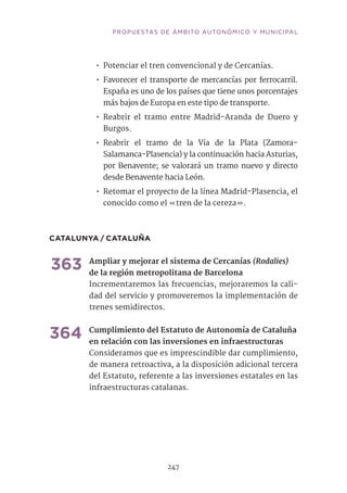 PROPUESTAS DE ÁMBITO AUTONÓMICO Y MUNICIPAL
247
•• Potenciar el tren convencional y de Cercanías.
•• Favorecer el transporte de mercancías por ferrocarril.
España es uno de los países que tiene unos porcentajes
más bajos de Europa en este tipo de transporte.
•• Reabrir el tramo entre Madrid-Aranda de Duero y
Burgos.
•• Reabrir el tramo de la Vía de la Plata (Zamora-
Salamanca-Plasencia) y la continuación hacia Asturias,
por Benavente; se valorará un tramo nuevo y directo
desde Benavente hacia León.
•• Retomar el proyecto de la línea Madrid-Plasencia, el
conocido como el «tren de la cereza».
CATALUNYA / CATALUÑA
363	Ampliar y mejorar el sistema de Cercanías (Rodalies)
de la región metropolitana de Barcelona
Incrementaremos las frecuencias, mejoraremos la cali-
dad del servicio y promoveremos la implementación de
trenes semidirectos. 	
364	Cumplimiento del Estatuto de Autonomía de Cataluña
en relación con las inversiones en infraestructuras	
Consideramos que es imprescindible dar cumplimiento,
de manera retroactiva, a la disposición adicional tercera
del Estatuto, referente a las inversiones estatales en las
infraestructuras catalanas.	
 