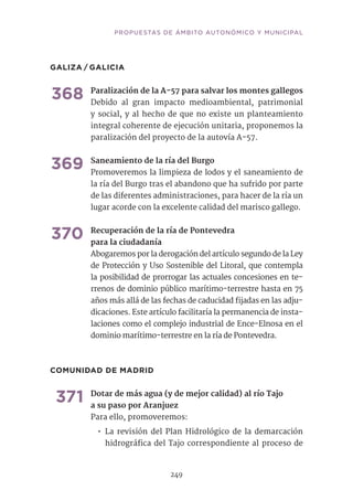 PROPUESTAS DE ÁMBITO AUTONÓMICO Y MUNICIPAL
249
GALIZA / GALICIA
368	Paralización de la A-57 para salvar los montes gallegos
Debido al gran impacto medioambiental, patrimonial
y social, y al hecho de que no existe un planteamiento
integral coherente de ejecución unitaria, proponemos la
paralización del proyecto de la autovía A-57.
369	Saneamiento de la ría del Burgo	
Promoveremos la limpieza de lodos y el saneamiento de
la ría del Burgo tras el abandono que ha sufrido por parte
de las diferentes administraciones, para hacer de la ría un
lugar acorde con la excelente calidad del marisco gallego.
370	Recuperación de la ría de Pontevedra
para la ciudadanía
Abogaremos por la derogación del artículo segundo de la Ley
de Protección y Uso Sostenible del Litoral, que contempla
la posibilidad de prorrogar las actuales concesiones en te-
rrenos de dominio público marítimo-terrestre hasta en 75
años más allá de las fechas de caducidad fijadas en las adju-
dicaciones. Este artículo facilitaría la permanencia de insta-
laciones como el complejo industrial de Ence-Elnosa en el
dominio marítimo-terrestre en la ría de Pontevedra.
COMUNIDAD DE MADRID
371	Dotar de más agua (y de mejor calidad) al río Tajo
a su paso por Aranjuez
Para ello, promoveremos:
•• La revisión del Plan Hidrológico de la demarcación
hidrográfica del Tajo correspondiente al proceso de
 