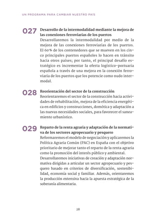 28
UN PROGRAMA PARA CAMBIAR NUESTRO PAÍS
027	Desarrollo de la intermodalidad mediante la mejora de
las conexiones ferroviarias de los puertos
Desarrollaremos la intermodalidad por medio de la
mejora de las conexiones ferroviarias de los puertos.
El 60 % de los contenedores que se mueven en los cin-
co principales puertos españoles lo hacen en tránsito
hacia otros países; por tanto, el principal desafío es-
tratégico es incrementar la oferta logístico-portuaria
española a través de una mejora en la conexión ferro-
viaria de los puertos que los potencie como nudo inter-
modal.	
028	Reorientación del sector de la construcción
Reorientaremos el sector de la construcción hacia activi-
dades de rehabilitación, mejora de la eficiencia energéti-
ca en edificios y construcciones, domótica y adaptación a
las nuevas necesidades sociales, para favorecer el sanea-
miento urbanístico.	
029	Reparto de la renta agraria y adaptación de la normati-
va de los sectores agropecuario y pesquero	
Reformaremos el modelo de negociación y aplicaremos la
Política Agraria Común (PAC) en España con el objetivo
prioritario de mejorar tanto el reparto de la renta agraria
como la promoción del interés público y ambiental.
Desarrollaremos iniciativas de creación y adaptación nor-
mativa dirigidas a articular un sector agropecuario y pes-
quero basado en criterios de diversificación, sostenibi-
lidad, economía social y familiar. Además, orientaremos
la producción extensiva hacia la apuesta estratégica de la
soberanía alimentaria.
 