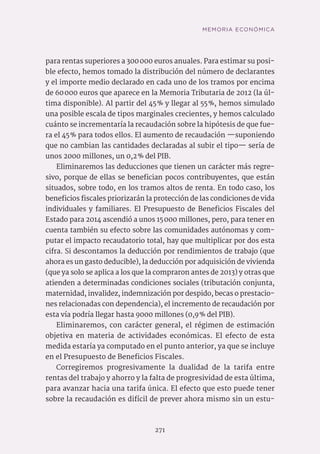 271
para rentas superiores a 300 000 euros anuales. Para estimar su posi-
ble efecto, hemos tomado la distribución del número de declarantes
y el importe medio declarado en cada uno de los tramos por encima
de 60 000 euros que aparece en la Memoria Tributaria de 2012 (la úl-
tima disponible). Al partir del 45 % y llegar al 55 %, hemos simulado
una posible escala de tipos marginales crecientes, y hemos calculado
cuánto se incrementaría la recaudación sobre la hipótesis de que fue-
ra el 45 % para todos ellos. El aumento de recaudación —suponiendo
que no cambian las cantidades declaradas al subir el tipo— sería de
unos 2000 millones, un 0,2 % del PIB.
Eliminaremos las deducciones que tienen un carácter más regre-
sivo, porque de ellas se benefician pocos contribuyentes, que están
situados, sobre todo, en los tramos altos de renta. En todo caso, los
beneficios fiscales priorizarán la protección de las condiciones de vida
individuales y familiares. El Presupuesto de Beneficios Fiscales del
Estado para 2014 ascendió a unos 15 000 millones, pero, para tener en
cuenta también su efecto sobre las comunidades autónomas y com-
putar el impacto recaudatorio total, hay que multiplicar por dos esta
cifra. Si descontamos la deducción por rendimientos de trabajo (que
ahora es un gasto deducible), la deducción por adquisición de vivienda
(que ya solo se aplica a los que la compraron antes de 2013) y otras que
atienden a determinadas condiciones sociales (tributación conjunta,
maternidad, invalidez, indemnización por despido, becas o prestacio-
nes relacionadas con dependencia), el incremento de recaudación por
esta vía podría llegar hasta 9000 millones (0,9 % del PIB).
Eliminaremos, con carácter general, el régimen de estimación
objetiva en materia de actividades económicas. El efecto de esta
medida estaría ya computado en el punto anterior, ya que se incluye
en el Presupuesto de Beneficios Fiscales.
Corregiremos progresivamente la dualidad de la tarifa entre
rentas del trabajo y ahorro y la falta de progresividad de esta última,
para avanzar hacia una tarifa única. El efecto que esto puede tener
sobre la recaudación es difícil de prever ahora mismo sin un estu-
MEMORIA ECONÓMICA
 