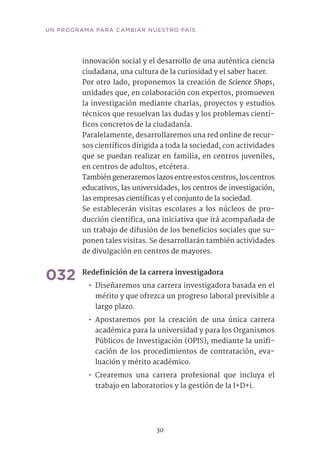 30
UN PROGRAMA PARA CAMBIAR NUESTRO PAÍS
innovación social y el desarrollo de una auténtica ciencia
ciudadana, una cultura de la curiosidad y el saber hacer.
Por otro lado, proponemos la creación de Science Shops,
unidades que, en colaboración con expertos, promueven
la investigación mediante charlas, proyectos y estudios
técnicos que resuelvan las dudas y los problemas cientí-
ficos concretos de la ciudadanía.
Paralelamente, desarrollaremos una red online de recur-
sos científicos dirigida a toda la sociedad, con actividades
que se puedan realizar en familia, en centros juveniles,
en centros de adultos, etcétera.
También generaremos lazos entre estos centros, los centros
educativos, las universidades, los centros de investigación,
las empresas científicas y el conjunto de la sociedad.
Se establecerán visitas escolares a los núcleos de pro-
ducción científica, una iniciativa que irá acompañada de
un trabajo de difusión de los beneficios sociales que su-
ponen tales visitas. Se desarrollarán también actividades
de divulgación en centros de mayores.
032	Redefinición de la carrera investigadora	
•• Diseñaremos una carrera investigadora basada en el
mérito y que ofrezca un progreso laboral previsible a
largo plazo.
•• Apostaremos por la creación de una única carrera
académica para la universidad y para los Organismos
Públicos de Investigación (OPIS), mediante la unifi-
cación de los procedimientos de contratación, eva-
luación y mérito académico.
•• Crearemos una carrera profesional que incluya el
trabajo en laboratorios y la gestión de la I+D+i.
 