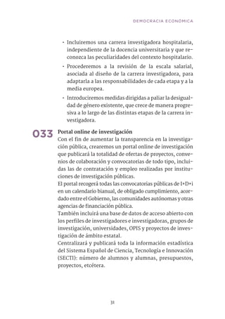31
•• Incluiremos una carrera investigadora hospitalaria,
independiente de la docencia universitaria y que re-
conozca las peculiaridades del contexto hospitalario.
•• Procederemos a la revisión de la escala salarial,
asociada al diseño de la carrera investigadora, para
adaptarla a las responsabilidades de cada etapa y a la
media europea.
•• Introduciremos medidas dirigidas a paliar la desigual-
dad de género existente, que crece de manera progre-
siva a lo largo de las distintas etapas de la carrera in-
vestigadora.	
033	Portal online de investigación	
Con el fin de aumentar la transparencia en la investiga-
ción pública, crearemos un portal online de investigación
que publicará la totalidad de ofertas de proyectos, conve-
nios de colaboración y convocatorias de todo tipo, inclui-
das las de contratación y empleo realizadas por institu-
ciones de investigación públicas.
El portal recogerá todas las convocatorias públicas de I+D+i
en un calendario bianual, de obligado cumplimiento, acor-
dado entre el Gobierno, las comunidades autónomas y otras
agencias de financiación pública.
También incluirá una base de datos de acceso abierto con
los perfiles de investigadores e investigadoras, grupos de
investigación, universidades, OPIS y proyectos de inves-
tigación de ámbito estatal.
Centralizará y publicará toda la información estadística
del Sistema Español de Ciencia, Tecnología e Innovación
(SECTI): número de alumnos y alumnas, presupuestos,
proyectos, etcétera.	
DEMOCRACIA ECONÓMICA
 