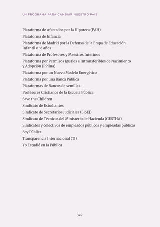 UN PROGRAMA PARA CAMBIAR NUESTRO PAÍS
320
Plataforma de Afectados por la Hipoteca (PAH)
Plataforma de Infancia
Plataforma de Madrid por la Defensa de la Etapa de Educación
Infantil 0-6 años
Plataforma de Profesores y Maestros Interinos
Plataforma por Permisos Iguales e Intransferibles de Nacimiento
y Adopción (PPiina)
Plataforma por un Nuevo Modelo Energético
Plataforma por una Banca Pública
Plataformas de Bancos de semillas
Profesores Cristianos de la Escuela Pública
Save the Children
Sindicato de Estudiantes
Sindicato de Secretarios Judiciales (SISEJ)
Sindicato de Técnicos del Ministerio de Hacienda (GESTHA)
Sindicatos y colectivos de empleados públicos y empleadas públicas
Soy Pública
Transparencia Internacional (TI)
Yo Estudié en la Pública
 