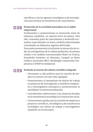 34
UN PROGRAMA PARA CAMBIAR NUESTRO PAÍS
científicas y con los agentes tecnológicos y de investiga-
ción para facilitar la transferencia de conocimiento.	
038	Promoción de la actividad innovadora en el tejido
empresarial	
Facilitaremos y promoveremos la innovación entre las
empresas españolas, en especial entre las pymes. Para
ello, crearemos polos de conocimiento y desarrollo eco-
nómico especializados en áreas y ámbitos determinados
y localizados en diferentes regiones del Estado.
Estos polos promoverán y facilitarán la interacción de to-
dos los protagonistas de la cadena productiva, de manera
similar a los modelos internacionales (Poles en Francia,
Fraunhofer Institutes en Alemania, Catapult en Reino
Unido) y nacionales (MCC-Mondragón Corporación Coo-
perativa o COVAP en Andalucía).
039	Estímulo al retorno del talento científico emigrado	
•• Llevaremos a cabo políticas para la creación de em-
pleo en sectores con alto valor agregado.
•• Fomentaremos el lanzamiento de ofertas de trabajo
en proyectos de investigación a científicos emigran-
tes e investigadores extranjeros y promoveremos la
movilidad y la internacionalización.
•• Concederemos subvenciones a las empresas basadas
en la transferencia tecnológica y la innovación social.
•• Convocaremos ayudas para la creación de empresas y
proyectos científicos, tecnológicos y de transferencia
tecnológica con ofertas de trabajo a investigadores
españoles en el extranjero.
 