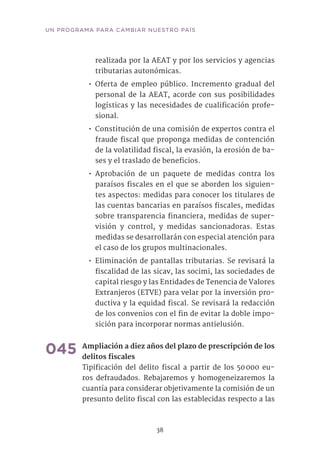 38
UN PROGRAMA PARA CAMBIAR NUESTRO PAÍS
realizada por la AEAT y por los servicios y agencias
tributarias autonómicas.
•• Oferta de empleo público. Incremento gradual del
personal de la AEAT, acorde con sus posibilidades
logísticas y las necesidades de cualificación profe-
sional.
•• Constitución de una comisión de expertos contra el
fraude fiscal que proponga medidas de contención
de la volatilidad fiscal, la evasión, la erosión de ba-
ses y el traslado de beneficios.
•• Aprobación de un paquete de medidas contra los
paraísos fiscales en el que se aborden los siguien-
tes aspectos: medidas para conocer los titulares de
las cuentas bancarias en paraísos fiscales, medidas
sobre transparencia financiera, medidas de super-
visión y control, y medidas sancionadoras. Estas
medidas se desarrollarán con especial atención para
el caso de los grupos multinacionales.
•• Eliminación de pantallas tributarias. Se revisará la
fiscalidad de las sicav, las socimi, las sociedades de
capital riesgo y las Entidades de Tenencia de Valores
Extranjeros (ETVE) para velar por la inversión pro-
ductiva y la equidad fiscal. Se revisará la redacción
de los convenios con el fin de evitar la doble impo-
sición para incorporar normas antielusión. 	
045	Ampliación a diez años del plazo de prescripción de los
delitos fiscales
Tipificación del delito fiscal a partir de los 50 000 eu-
ros defraudados. Rebajaremos y homogeneizaremos la
cuantía para considerar objetivamente la comisión de un
presunto delito fiscal con las establecidas respecto a las
 