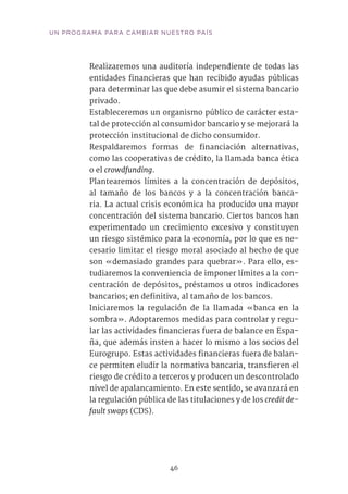 46
UN PROGRAMA PARA CAMBIAR NUESTRO PAÍS
Realizaremos una auditoría independiente de todas las
entidades financieras que han recibido ayudas públicas
para determinar las que debe asumir el sistema bancario
privado.
Estableceremos un organismo público de carácter esta-
tal de protección al consumidor bancario y se mejorará la
protección institucional de dicho consumidor.
Respaldaremos formas de financiación alternativas,
como las cooperativas de crédito, la llamada banca ética
o el crowdfunding.
Plantearemos límites a la concentración de depósitos,
al tamaño de los bancos y a la concentración banca-
ria. La actual crisis económica ha producido una mayor
concentración del sistema bancario. Ciertos bancos han
experimentado un crecimiento excesivo y constituyen
un riesgo sistémico para la economía, por lo que es ne-
cesario limitar el riesgo moral asociado al hecho de que
son «demasiado grandes para quebrar». Para ello, es-
tudiaremos la conveniencia de imponer límites a la con-
centración de depósitos, préstamos u otros indicadores
bancarios; en definitiva, al tamaño de los bancos.
Iniciaremos la regulación de la llamada «banca en la
sombra». Adoptaremos medidas para controlar y regu-
lar las actividades financieras fuera de balance en Espa-
ña, que además insten a hacer lo mismo a los socios del
Eurogrupo. Estas actividades financieras fuera de balan-
ce permiten eludir la normativa bancaria, transfieren el
riesgo de crédito a terceros y producen un descontrolado
nivel de apalancamiento. En este sentido, se avanzará en
la regulación pública de las titulaciones y de los credit de-
fault swaps (CDS).
 