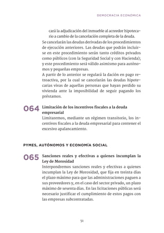 51
cará la adjudicación del inmueble al acreedor hipoteca-
rio a cambio de la cancelación completa de la deuda.
Se cancelarán las deudas derivadas de los procedimientos
de ejecución anteriores. Las deudas que podrán incluir-
se en este procedimiento serán tanto créditos privados
como públicos (con la Seguridad Social y con Hacienda);
y este procedimiento será válido asimismo para autóno-
mos y pequeñas empresas.
A partir de lo anterior se regulará la dación en pago re-
troactiva, por la cual se cancelarán las deudas hipote-
carias vivas de aquellas personas que hayan perdido su
vivienda ante la imposibilidad de seguir pagando los
préstamos.
064	Limitación de los incentivos fiscales a la deuda
empresarial
Limitaremos, mediante un régimen transitorio, los in-
centivos fiscales a la deuda empresarial para contener el
excesivo apalancamiento.	
PYMES, AUTÓNOMOS Y ECONOMÍA SOCIAL
065	Sanciones reales y efectivas a quienes incumplan la
Ley de Morosidad	
Interpondremos sanciones reales y efectivas a quienes
incumplan la Ley de Morosidad, que fija en treinta días
el plazo máximo para que las administraciones paguen a
sus proveedores y, en el caso del sector privado, un plazo
máximo de sesenta días. En las licitaciones públicas será
necesario justificar el cumplimiento de estos pagos con
las empresas subcontratadas.	
DEMOCRACIA ECONÓMICA
 