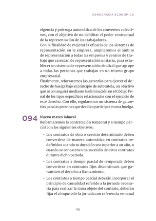 63
vigencia y prórroga automática de los convenios colecti-
vos, con el objetivo de no debilitar el poder contractual
de la representación de los trabajadores.
Con la finalidad de mejorar la eficacia de los sistemas de
representación en la empresa, ampliaremos el ámbito
de representación a todas las empresas y centros de tra-
bajo que carezcan de representación unitaria, para esta-
blecer un sistema de representación sindical que agrupe
a todas las personas que trabajan en un mismo grupo
empresarial.
Finalmente, reforzaremos las garantías para ejercer el de-
recho de huelga bajo el principio de autotutela, un objetivo
que se conseguirá mediante la eliminación en el Código Pe-
nal de los tipos específicos relacionados con el ejercicio de
este derecho. Con ello, regularemos un sistema de garan-
tías para las personas que decidan participar en una huelga.
094	Nuevo marco laboral	
Reformaremos la contratación temporal y a tiempo par-
cial con los siguientes objetivos:
•• Los contratos de obra o servicio determinado deben
convertirse de manera automática en contratos in-
definidos cuando su duración sea superior a un año, o
cuando se concatene una sucesión de estos contratos
durante dicho periodo.
•• Los contratos a tiempo parcial de temporada deben
convertirse en contratos fijos discontinuos que ga-
ranticen el derecho a llamamiento.
•• Los contratos a tiempo parcial deberán incorporar el
principio de causalidad referido a la jornada necesa-
ria para realizar la tarea objeto del contrato, deberán
fijar el cómputo de la jornada con referencia semanal
DEMOCRACIA ECONÓMICA
 