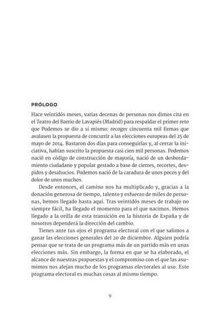 9
PRÓLOGO
Hace veintidós meses, varias decenas de personas nos dimos cita en
el Teatro del Barrio de Lavapiés (Madrid) para respaldar el primer reto
que Podemos se dio a sí mismo: recoger cincuenta mil firmas que
avalasen la propuesta de concurrir a las elecciones europeas del 25 de
mayo de 2014. Bastaron dos días para conseguirlas y, al cerrar la ini-
ciativa, habían suscrito la propuesta casi cien mil personas. Podemos
nació en código de construcción de mayoría, nació de un desborda-
miento ciudadano y popular gestado a base de cierres, recortes, des-
pidos y desahucios. Podemos nació de la caradura de unos pocos y del
dolor de unos muchos.
Desde entonces, el camino nos ha multiplicado y, gracias a la
donación generosa de tiempo, talento y esfuerzo de miles de perso-
nas, hemos llegado hasta aquí. Tras veintidós meses de trabajo no
siempre fácil, ha llegado el momento para el que nacimos. Hemos
llegado a la orilla de esta transición en la historia de España y de
nosotros dependerá la dirección del cambio.
Tienes ante tus ojos el programa electoral con el que salimos a
ganar las elecciones generales del 20 de diciembre. Alguien podría
pensar que se trata de un programa más de un partido más en unas
elecciones más. Sin embargo, la forma en que se ha elaborado, el
alcance de nuestras propuestas y el compromiso con el que las asu-
mimos nos alejan mucho de los programas electorales al uso. Este
programa electoral es muchas cosas al mismo tiempo.
 