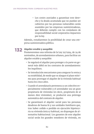 82
UN PROGRAMA PARA CAMBIAR NUESTRO PAÍS
-- Los costes asociados a garantizar este dere-
cho y la deuda acumulada que no puedan ser
cubiertos por las personas vulnerables serán
asumidos por las empresas suministradoras,
que deberán cumplir con los estándares de
responsabilidad social corporativa impuestos
por la ley.
Además, estudiaremos la posibilidad de crear una em-
presa suministradora pública.
132	Alquiler estable y asequible
Promoveremos una reforma de la Ley 29 / 1994, de 24 de
noviembre, de arrendamientos urbanos, para facilitar un
alquiler estable y asequible:
•• Se regulará el alquiler para proteger a la parte en ge-
neral más débil en los contratos de arrendamiento:
los inquilinos.
•• Se introducirán mecanismos para asegurar la renta y
su estabilidad, de modo que se alargue el plazo míni-
mo para prorrogar el alquiler de la vivienda habitual
hasta los cinco años.
•• Cuando el arrendatario pertenezca a un colectivo es-
pecialmente vulnerable y el arrendador sea un gran
propietario de viviendas (es decir, propietario de al
menos diez viviendas), se producirá una prórroga
automática del contrato de alquiler.
•• Se garantizará el alquiler social para las personas
deudoras de buena fe y sus unidades familiares que,
tras haber cedido o perdido en ejecución hipoteca-
ria su vivienda única y habitual, no dispongan de al-
ternativa habitacional. Los garantes de este alquiler
social serán los grandes tenedores de vivienda, en
 
