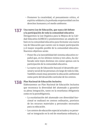 87
•• Promover la creatividad, el pensamiento crítico, el
espíritu solidario y la profunda respetuosidad con los
derechos humanos y el medio ambiente.
137	Una nueva Ley de Educación, que nazca del debate
y la participación de toda la comunidad educativa
Derogaremos la Ley Orgánica para la Mejora de la Cali-
dad Educativa (LOMCE) y promoveremos un amplio de-
bate en la comunidad educativa para formular una nueva
Ley de Educación que cuente con la mayor participación
y el mayor respaldo posible de la comunidad educativa.
Nuestros objetivos serán:
•• Poner fin a la inestabilidad del sistema educativo es-
pañol que, en los últimos treinta y tres años, ha ela-
borado siete leyes distintas sin contar apenas con la
participación de la comunidad educativa.
•• La nueva Ley de Educación buscará el desarrollo per-
sonal y social de las personas a lo largo de toda la vida.
También estará muy presente la educación ambiental
como parte del desarrollo curricular de los centros.
138	Plan Nacional de Educación Inclusiva
Elaboraremos un Plan Nacional de Educación Inclusiva
que reconozca la diversidad del alumnado y garantice
su plena integración, tanto en la enseñanza obligatoria
como en la postobligatoria.
•• La escolarización del alumnado con diversidad fun-
cional se realizará en centros ordinarios, provistos
de los recursos materiales y personales necesarios
para su educación.
•• Los centros de educación especial actuales y su perso-
nal se integrarán en la red de enseñanza ordinaria, y
DEMOCRACIA SOCIAL
 