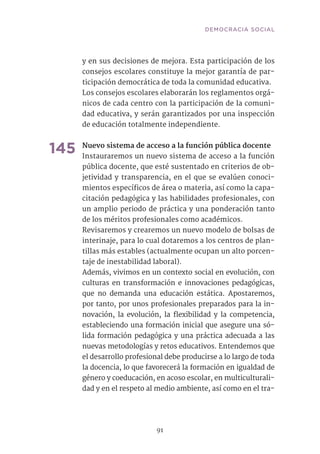 91
y en sus decisiones de mejora. Esta participación de los
consejos escolares constituye la mejor garantía de par-
ticipación democrática de toda la comunidad educativa.
Los consejos escolares elaborarán los reglamentos orgá-
nicos de cada centro con la participación de la comuni-
dad educativa, y serán garantizados por una inspección
de educación totalmente independiente.
145	Nuevo sistema de acceso a la función pública docente
Instauraremos un nuevo sistema de acceso a la función
pública docente, que esté sustentado en criterios de ob-
jetividad y transparencia, en el que se evalúen conoci-
mientos específicos de área o materia, así como la capa-
citación pedagógica y las habilidades profesionales, con
un amplio periodo de práctica y una ponderación tanto
de los méritos profesionales como académicos.
Revisaremos y crearemos un nuevo modelo de bolsas de
interinaje, para lo cual dotaremos a los centros de plan-
tillas más estables (actualmente ocupan un alto porcen-
taje de inestabilidad laboral).
Además, vivimos en un contexto social en evolución, con
culturas en transformación e innovaciones pedagógicas,
que no demanda una educación estática. Apostaremos,
por tanto, por unos profesionales preparados para la in-
novación, la evolución, la flexibilidad y la competencia,
estableciendo una formación inicial que asegure una só-
lida formación pedagógica y una práctica adecuada a las
nuevas metodologías y retos educativos. Entendemos que
el desarrollo profesional debe producirse a lo largo de toda
la docencia, lo que favorecerá la formación en igualdad de
género y coeducación, en acoso escolar, en multiculturali-
dad y en el respeto al medio ambiente, así como en el tra-
DEMOCRACIA SOCIAL
 