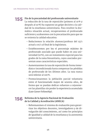 98
UN PROGRAMA PARA CAMBIAR NUESTRO PAÍS
155	Fin de la precariedad del profesorado universitario
La reducción de la tasa de reposición (primero al 10 % y
después al 50 %) ha supuesto un golpe decisivo a la cali-
dad de la enseñanza universitaria. Para resolver la dra-
mática situación actual, recuperaremos el profesorado
suficiente y acabaremos con la precarización para que no
se resienta la calidad educativa:
•• Reduciremos la relación alumno / profesor del 13 / 1
actual a 10 / 1 al final de la legislatura.
•• Estableceremos por ley el porcentaje máximo de
profesorado asociado que puede haber en una uni-
versidad (10 %), con un tratamiento especial para los
grados de la rama biosanitaria, cuyos asociados pre-
sentan unas características especiales.
•• Aumentaremos la tasa de reposición de forma inme-
diata e incondicionada hasta compensar las pérdidas
de profesorado de los últimos años. La tasa nunca
será inferior al 100 %.
•• Promocionaremos la jubilación parcial voluntaria
entre el funcionariado mayor de sesenta años, de
forma que se puedan dedicar esfuerzos a rejuvene-
cer las plantillas sin perder la experiencia acumulada
(Late Career Fellowship).
156	Reforma de la Agencia Nacional de Evaluación
de la Calidad y Acreditación (ANECA)
•• Reformaremos el sistema de evaluación para garan-
tizar los objetivos docentes, investigadores y de di-
vulgación del conocimiento, así como los principios
de igualdad y calidad de la enseñanza y la autonomía
universitaria.
 