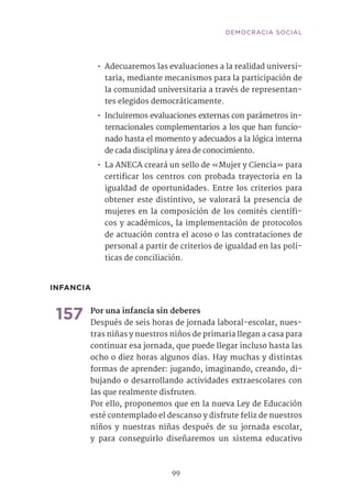 99
•• Adecuaremos las evaluaciones a la realidad universi-
taria, mediante mecanismos para la participación de
la comunidad universitaria a través de representan-
tes elegidos democráticamente.
•• Incluiremos evaluaciones externas con parámetros in-
ternacionales complementarios a los que han funcio-
nado hasta el momento y adecuados a la lógica interna
de cada disciplina y área de conocimiento.
•• La ANECA creará un sello de «Mujer y Ciencia» para
certificar los centros con probada trayectoria en la
igualdad de oportunidades. Entre los criterios para
obtener este distintivo, se valorará la presencia de
mujeres en la composición de los comités científi-
cos y académicos, la implementación de protocolos
de actuación contra el acoso o las contrataciones de
personal a partir de criterios de igualdad en las polí-
ticas de conciliación.
INFANCIA
157	Por una infancia sin deberes
Después de seis horas de jornada laboral-escolar, nues-
tras niñas y nuestros niños de primaria llegan a casa para
continuar esa jornada, que puede llegar incluso hasta las
ocho o diez horas algunos días. Hay muchas y distintas
formas de aprender: jugando, imaginando, creando, di-
bujando o desarrollando actividades extraescolares con
las que realmente disfruten.
Por ello, proponemos que en la nueva Ley de Educación
esté contemplado el descanso y disfrute feliz de nuestros
niños y nuestras niñas después de su jornada escolar,
y para conseguirlo diseñaremos un sistema educativo
DEMOCRACIA SOCIAL
 