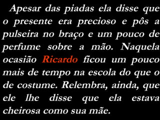 Apesar das piadas ela disse que o presente era precioso e pôs a pulseira no braço e um pouco de perfume sobre a mão. Naquela ocasião  Ricardo  ficou um pouco mais de tempo na escola do que o de costume. Relembra, ainda, que ele lhe disse que ela estava cheirosa como sua mãe. 