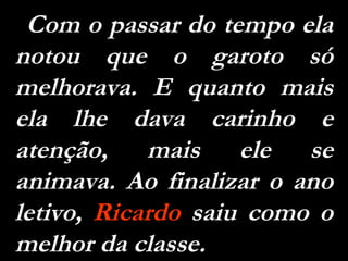 Com o passar do tempo ela notou que o garoto só melhorava. E quanto mais ela lhe dava carinho e atenção, mais ele se animava. Ao finalizar o ano letivo,  Ricardo  saiu como o melhor da classe. 