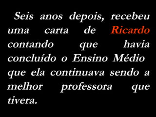 Seis anos depois, recebeu uma carta de  Ricardo  contando que havia concluído o Ensino Médio  que ela continuava sendo a melhor professora que tivera.  