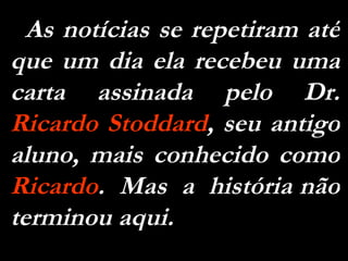 As notícias se repetiram até que um dia ela recebeu uma carta assinada pelo Dr.  Ricardo Stoddard , seu antigo aluno, mais conhecido como  Ricardo .  Mas  a  história não terminou aqui.  