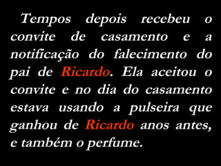 Tempos depois recebeu o convite de casamento e a notificação do falecimento do pai de  Ricardo . Ela aceitou o convite e no dia do casamento estava usando a pulseira que ganhou de  Ricardo  anos antes, e também o perfume. 