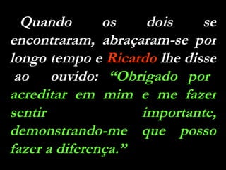 Quando os dois se encontraram, abraçaram-se por longo tempo e  Ricardo  lhe disse  ao  ouvido:  “Obrigado por acreditar em mim e me fazer sentir importante, demonstrando-me que posso fazer a diferença.” 