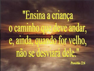 "Ensina a criança o caminho que deve andar, e, ainda, quando for velho, não se desviará dele." Provérbio 22:6 