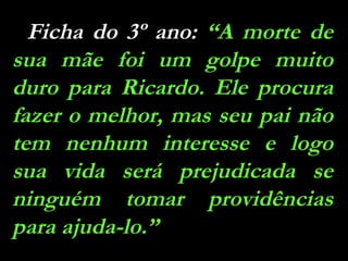 Ficha do 3º ano:  “A morte de sua mãe foi um golpe muito duro para Ricardo. Ele procura fazer o melhor, mas seu pai não tem nenhum interesse e logo sua vida será prejudicada se ninguém tomar providências para ajuda-lo.” 