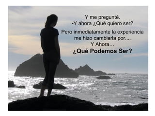 Y me pregunté. 
-Y ahora ¿Qué quiero ser? 
Pero inmediatamente la experiencia 
me hizo cambiarla por.... 
Y Ahora… 
¿Qué Podemos Ser? 
 