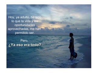 Hoy, ya adulto, he sido
lo que la vida y las
oportunidades
aprovechadas, me han
permitido ser.
Pero,
¿Ya eso era todo?¿Ya eso era todo?
 