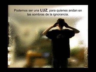 Podemos ser una LUZ, para quienes andan en
las sombras de la ignorancia.
 
