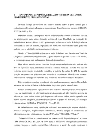 4 ENTENDENDO AS PRINCIPAIS IDÉIAS DA TEORIA DA CRIAÇÃO DO
CONHECIMENTO ORGANIZACIONAL
Michael Polanyi desenvolveu um extenso trabalho sobre o papel central que o
conhecimento não articulável ocupa no esquema geral do conhecimento humano. (NELSON;
WINTER, 1982, p. 76)
Diferentes autores, a exemplo de Nelson e Winter (1982), vinham utilizando a ideia de
um conhecimento tácito como elemento responsável pelas dificuldades de replicação do
conhecimento. Nelson e Winter (1982), por exemplo, utilizaram as ideias de Polanyi sobre as
habilidades de um ser humano, explicadas em parte pelo conhecimento tácito, para uma
analogia com as habilidades que uma empresa precisa ter.
Nonaka e Takeuchi (1995) utilizaram as ideias de Polanyi para formular sua Teoria da
Criação do Conhecimento Organizacional. A partir de então as palavras “tácito” e “explícito”,
se popularizam ainda mais na linguagem do mundo dos negócios.
Hoje há um reconhecimento crescente de que muito conhecimento não pode ou não
deve ser explicitado e que, embora não fosse esta a ideia de Nonaka e Takeuchi, pelo foco em
explicitar conhecimento produzindo conteúdos, a maioria das ações de KM da segunda
geração não passava de processos com os quais as organizações identificavam, criavam,
administravam e entregavam conteúdos para aumentar o desempenho da força de trabalho.
Estes conteúdos assumiam o caráter de informação para quem os recebia. Na verdade,
tratava-se novamente de Gestão de Informações. Importante, porém não suficiente.
Embora o conhecimento seja construído pela análise da informação e que possa algumas
vezes ser transformado em informação para ser disseminado, ele não é um tipo especial de
informação, como muitos crêem, pois importantes elementos tácitos são incorporados nas
mentes e corpos de agentes, devendo ser considerados os papéis das metáforas, das analogias
e das narrativas. (NONAKA; TAKEUCHI, 1995, p.13, 90)
O conhecimento é uma capacitação individual, uma construção humana, dinâmica,
pessoal e intangível, biograficamente determinada, devendo sempre ser diferenciado da
informação, por mais sofisticada que ela seja. (NONAKA; TAKEUCHI, 1995, p.57)
Embora individual, o conhecimento é um produto social. Segundo Berger e Luckmann
(1966 apud NONAKA; TAKEUCHI, 1995, p.59) as pessoas que interagem em determinado
contexto histórico e social, compartilham informações a partir das quais constroem o
 