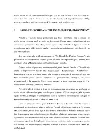 conhecimento social como uma realidade que, por sua vez, influencia seu discernimento,
comportamento e atitude. Por isto o conhecimento é contextual. Segundo Snowden (2007),
contexto é a palavra mais importante em KM e talvez a mais negligenciada.
5 AS PRINCIPAIS CRÍTICAS A “THE KNOWLEDGE-CREATING COMPANY”
Nonaka e Takeuchi nunca propuseram que fosse importante para a criação do
conhecimento organizacional, a transformação em conteúdos de todo o conhecimento de um
determinado conhecedor. Esta ideia, muitas vezes a eles atribuída, é típica da visão da
segunda geração da KM e quando levada a cabo acaba produzindo muito mais frustração do
que efeitos práticos.
Seja para referendar as ideias plantadas em “The Knowledge-Creating Company”, seja
para criticar sua relativamente simples, porém eficiente, base epistemológica, a maior parte
dos textos sobre KM acaba citando a obra de Nonaka e Takeuchi.
Embora muitos julguem que a maior contribuição do livro de Nonaka e Takeuchi seja
apenas a proposição do modelo SECI (Socialização – Externalização – Combinação –
Internalização), talvez seu maior mérito seja provocar a discussão de um fato até hoje não
bem assimilado pelos teóricos ocidentais do gerenciamento estratégico, da teoria
organizacional e da economia, dentre outros campos: se uma empresa é capaz de criar
conhecimento e caso seja, como isto acontece.
Por outro lado, é preciso se levar em consideração que um excesso de confiança no
conhecimento tácito também pode impedir que o processo SECI se complete, pois, segundo
aquele modelo, a interação de conhecimento tácito e explícito é necessária para a criação do
Conhecimento Organizacional. (Takeuchi, 2006, p. 85)
Uma das principais críticas que o trabalho de Nonaka e Takeuchi sofre diz respeito a
uma falta de aprofundamento sobre as ideias de Polanyi, utilizadas na construção do modelo
SECI. No entanto, talvez o que haja de mais notável no trabalho de Nonaka e Takeuchi seja o
fato de que, apesar dos profundos aspectos filosóficos relativos à natureza do conhecimento,
algumas das mais importantes revelações sobre o conhecimento no ambiente organizacional
aconteceram a partir da distinção entre conhecimento explícito e tácito apontadas por aqueles
dois autores, com amplas implicações para a estratégia e o design organizacionais. (GRANT,
2006, p. 222)
 