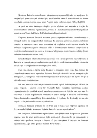 Nonaka e Takeuchi, naturalmente, não podem ser responsabilizados por equívocos de
interpretação produzidos por autores que, possivelmente leram o trabalho deles de forma
superficial e, provavelmente nunca leram Polanyi, muito embora o citem. (GRANT, 2007)
A partir de uma abordagem simples, porém eficiente para entender a criação do
conhecimento no ambiente organizacional, Nonaka e Takeuchi construíram modelos para dar
suporte a uma Teoria da Criação do Conhecimento Organizacional.
Enquanto Nonaka e Takeuchi bradavam que o componente tácito do conhecimento é o
principal motivo da competitividade intrínseca das empresas japonesas, muitos preferiram
entender a mensagem como uma necessidade de explicitar conhecimentos através da
produção e disponibilização de conteúdos, como se o conhecimento não fosse sempre tácito e
explícito simultaneamente ou como se fosse possível separar o conhecimento explícito de um
indivíduo de seu conhecimento tácito.
Esta abordagem esta totalmente em desacordo com a teoria proposta, na qual Nonaka e
Takeuchi se concentraram no conhecimento explicitável e no tácito como unidades estruturais
básicas, que se complementam em um processo social.
Mais importante, a teoria tenta descrever a interação entre essas duas formas de
conhecimento como sendo a principal dinâmica da criação do conhecimento na organização
de negócios. A "criação do conhecimento organizacional" é um processo em espiral em que a
interação ocorre repetidamente.
Por isso, a onda de explicitação de conhecimentos a partir de interpretações errôneas da
teoria proposta − embora possa ter produzido belos conteúdos, taxonomias, portais
corporativos de alta qualidade visual, apostilas e manuais em meio digital e toda uma sorte de
iniciativas − visava disponibilizar conteúdos de rápida entrega a possíveis consumidores
finais, diminuindo a dependência dos especialistas. O resultado foi frustração no que diz
respeito à criação de conhecimento organizacional.
Nonaka e Takeuchi afirmam, no seu livro, que o sucesso das empresas japonesas se
deve a suas habilidades técnicas na "criação do conhecimento organizacional".
Por criação de conhecimento organizacional eles querem dizer a capacidade que uma
empresa tem de criar conhecimento (não conteúdos), disseminá-lo na organização e
incorporá-lo a produtos, serviços e sistemas. O que corresponde à inovação na literatura
organizacional. Aqui está o que eles chamam de “as raízes”.
 