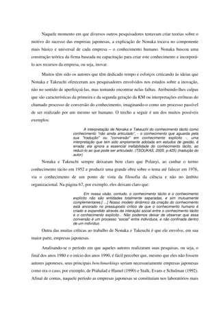 Naquele momento em que diversos outros pesquisadores tentavam criar teorias sobre o
motivo do sucesso das empresas japonesas, a explicação de Nonaka tocava no componente
mais básico e universal de cada empresa – o conhecimento humano. Nonaka buscou uma
construção teórica da firma baseada na capacitação para criar este conhecimento e incorporá-
lo aos recursos da empresa, ou seja, inovar.
Muitos têm sido os autores que têm dedicado tempo e esforços criticando às ideias que
Nonaka e Takeuchi ofereceram aos pesquisadores envolvidos nos estudos sobre a inovação,
não no sentido de aperfeiçoá-las, mas tentando encontrar nelas falhas. Atribuindo-lhes culpas
que são características da primeira e da segunda geração da KM ou interpretações errôneas do
chamado processo de conversão do conhecimento, imaginando-o como um processo passível
de ser realizado por um mesmo ser humano. O trecho a seguir é um dos muitos possíveis
exemplos:
A interpretação de Nonaka e Takeuchi do conhecimento tácito como
conhecimento “não ainda articulado”, - o conhecimento que aguarda pela
sua "tradução" ou "conversão" em conhecimento explícito -, uma
interpretação que tem sido amplamente adotada em estudos de gestão, é
errada: ela ignora a essencial inefabilidade do conhecimento tácito, ao
reduzi-lo ao que pode ser articulado. (TSOUKAS, 2005, p.425) (tradução do
autor)
Nonaka e Takeuchi sempre deixaram bem claro que Polanyi, ao cunhar o termo
conhecimento tácito em 1952 e produzir uma grande obra sobre o tema até falecer em 1976,
via o conhecimento de um ponto de vista da filosofia da ciência e não no âmbito
organizacional. Na página 67, por exemplo, eles deixam claro que:
Em nossa visão, contudo, o conhecimento tácito e o conhecimento
explícito não são entidades totalmente separadas, e sim mutuamente
complementares.[ ...] Nosso modelo dinâmico da criação do conhecimento
está ancorado no pressuposto crítico de que o conhecimento humano é
criado e expandido através da interação social entre o conhecimento tácito
e o conhecimento explícito... Não podemos deixar de observar que essa
conversão é um processo “social” entre indivíduos, e não confinada dentro
de um indivíduo.
Outra das muitas críticas ao trabalho de Nonaka e Takeuchi é que ele envolve, em sua
maior parte, empresas japonesas.
Analisando-se o período em que aqueles autores realizaram suas pesquisas, ou seja, o
final dos anos 1980 e o início dos anos 1990, é fácil perceber que, mesmo que eles não fossem
autores japoneses, seus principais benchmarkings seriam necessariamente empresas japonesas
como era o caso, por exemplo, de Prahalad e Hamel (1990) e Stalk, Evans e Schulman (1992).
Afinal de contas, naquele período as empresas japonesas se constituíam nos laboratórios mais
 