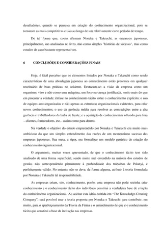 desafiadores, quando se pensava em criação do conhecimento organizacional, pois se
tornaram as mais competitivas e isso ao longo de um relativamente curto período de tempo.
De tal forma que, como afirmam Nonaka e Takeuchi, as empresas japonesas,
principalmente, são analisadas no livro, não como simples "histórias de sucesso", mas como
estudos de caso bastante representativos.
6 CONCLUSÕES E CONSIDERAÇÕES FINAIS
Hoje, é fácil perceber que os elementos listados por Nonaka e Takeuchi como sendo
característicos de uma abordagem japonesa ao conhecimento estão presentes em qualquer
receituário de boas práticas no ocidente. Destacam-se: a visão da empresa como um
organismo vivo e não como uma máquina; um foco na crença justificada, muito mais do que
em procurar a verdade; ênfase no conhecimento tácito sobre o conhecimento explícito; o uso
de equipes auto-organizadas e não apenas as estruturas organizacionais existentes, para criar
novos conhecimentos; o uso da gerência média para resolver as contradições entre a alta
gerência e trabalhadores da linha de frente; e a aquisição de conhecimentos olhando para fora
– clientes, fornecedores, etc.– assim como para dentro.
Na verdade o objetivo do estudo empreendido por Nonaka e Takeuchi era muito mais
ambicioso do que um simples entendimento das razões de um momentâneo sucesso das
empresas japonesas. Sua meta, a rigor, era formalizar um modelo genérico de criação do
conhecimento organizacional.
O argumento, muitas vezes apresentado, de que o conhecimento tácito tem sido
analisado de uma forma superficial, sendo muito mal entendido na maioria dos estudos de
gestão, não correspondendo plenamente à profundidade dos trabalhos de Polanyi, é
perfeitamente válido. No entanto, não se deve, de forma alguma, atribuir à teoria formulada
por Nonaka e Takeuchi tal responsabilidade.
As empresas criam, sim, conhecimento, porém uma empresa não pode sozinha criar
conhecimento e o conhecimento tácito dos indivíduos constitui a verdadeira base de criação
do conhecimento organizacional. Ao aceitar esta idéia contida em “The Knowledge-Creating
Company”, será possível usar a teoria proposta por Nonaka e Takeuchi para contribuir, em
muito, para o aperfeiçoamento da Teoria da Firma e o entendimento de que é o conhecimento
tácito que constitui a base da inovação nas empresas.
 