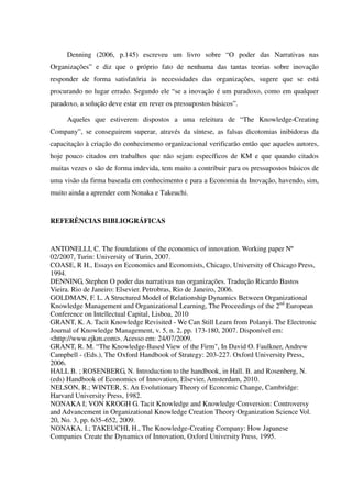 Denning (2006, p.145) escreveu um livro sobre “O poder das Narrativas nas
Organizações” e diz que o próprio fato de nenhuma das tantas teorias sobre inovação
responder de forma satisfatória às necessidades das organizações, sugere que se está
procurando no lugar errado. Segundo ele “se a inovação é um paradoxo, como em qualquer
paradoxo, a solução deve estar em rever os pressupostos básicos”.
Aqueles que estiverem dispostos a uma releitura de “The Knowledge-Creating
Company”, se conseguirem superar, através da síntese, as falsas dicotomias inibidoras da
capacitação à criação do conhecimento organizacional verificarão então que aqueles autores,
hoje pouco citados em trabalhos que não sejam específicos de KM e que quando citados
muitas vezes o são de forma indevida, tem muito a contribuir para os pressupostos básicos de
uma visão da firma baseada em conhecimento e para a Economia da Inovação, havendo, sim,
muito ainda a aprender com Nonaka e Takeuchi.
REFERÊNCIAS BIBLIOGRÁFICAS
ANTONELLI, C. The foundations of the economics of innovation. Working paper Nº
02/2007, Turin: University of Turin, 2007.
COASE, R H., Essays on Economics and Economists, Chicago, University of Chicago Press,
1994.
DENNING, Stephen O poder das narrativas nas organizações. Tradução Ricardo Bastos
Vieira. Rio de Janeiro: Elsevier. Petrobras, Rio de Janeiro, 2006.
GOLDMAN, F. L. A Structured Model of Relationship Dynamics Between Organizational
Knowledge Management and Organizational Learning, The Proceedings of the 2nd
European
Conference on Intellectual Capital, Lisboa, 2010
GRANT, K. A. Tacit Knowledge Revisited - We Can Still Learn from Polanyi. The Electronic
Journal of Knowledge Management, v. 5, n. 2, pp. 173-180, 2007. Disponível em:
<http://www.ejkm.com>. Acesso em: 24/07/2009.
GRANT, R. M. “The Knowledge-Based View of the Firm", In David O. Faulkner, Andrew
Campbell - (Eds.), The Oxford Handbook of Strategy: 203-227. Oxford University Press,
2006.
HALL B. ; ROSENBERG, N. Introduction to the handbook, in Hall. B. and Rosenberg, N.
(eds) Handbook of Economics of Innovation, Elsevier, Amsterdam, 2010.
NELSON, R.; WINTER, S. An Evolutionary Theory of Economic Change, Cambridge:
Harvard University Press, 1982.
NONAKA I; VON KROGH G. Tacit Knowledge and Knowledge Conversion: Controversy
and Advancement in Organizational Knowledge Creation Theory Organization Science Vol.
20, No. 3, pp. 635–652, 2009.
NONAKA, I.; TAKEUCHI, H., The Knowledge-Creating Company: How Japanese
Companies Create the Dynamics of Innovation, Oxford University Press, 1995.
 