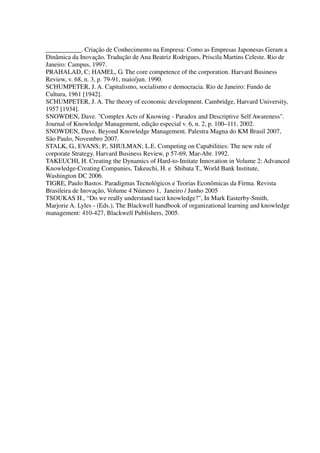 ___________. Criação de Conhecimento na Empresa: Como as Empresas Japonesas Geram a
Dinâmica da Inovação. Tradução de Ana Beatriz Rodrigues, Priscila Martins Celeste. Rio de
Janeiro: Campus, 1997.
PRAHALAD, C; HAMEL, G. The core competence of the corporation. Harvard Business
Review, v. 68, n. 3, p. 79-91, maio/jun. 1990.
SCHUMPETER, J. A. Capitalismo, socialismo e democracia. Rio de Janeiro: Fundo de
Cultura, 1961 [1942].
SCHUMPETER, J. A. The theory of economic development. Cambridge, Harvard University,
1957 [1934].
SNOWDEN, Dave. "Complex Acts of Knowing - Paradox and Descriptive Self Awareness".
Journal of Knowledge Management, edição especial v. 6, n. 2, p. 100–111, 2002.
SNOWDEN, Dave. Beyond Knowledge Management. Palestra Magna do KM Brasil 2007,
São Paulo, Novembro 2007.
STALK, G., EVANS; P., SHULMAN; L.E. Competing on Capabilities: The new rule of
corporate Strategy. Harvard Business Review, p 57-69, Mar-Abr. 1992.
TAKEUCHI, H. Creating the Dynamics of Hard-to-Imitate Innovation in Volume 2: Advanced
Knowledge-Creating Companies, Takeuchi, H. e Shibata T., World Bank Institute,
Washington DC 2006.
TIGRE, Paulo Bastos. Paradigmas Tecnológicos e Teorias Econômicas da Firma. Revista
Brasileira de Inovação, Volume 4 Número 1, Janeiro / Junho 2005
TSOUKAS H., “Do we really understand tacit knowledge?", In Mark Easterby-Smith,
Marjorie A. Lyles - (Eds.), The Blackwell handbook of organizational learning and knowledge
management: 410-427, Blackwell Publishers, 2005.
 