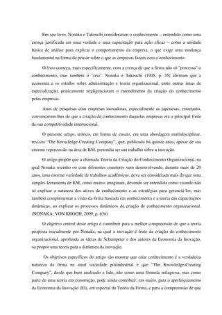 Em seu livro, Nonaka e Takeuchi consideraram o conhecimento – entendido como uma
crença justificada em uma verdade e uma capacitação para ação eficaz – como a unidade
básica de análise para explicar o comportamento da empresa, o que exige uma mudança
fundamental na forma de pensar sobre o que as empresas fazem com o conhecimento.
O livro começa, mais especificamente, com a crença de que a firma não só "processa" o
conhecimento, mas também o "cria". Nonaka e Takeuchi (1995, p. 35) afirmam que a
economia e os estudos sobre administração e teoria organizacional, entre outras áreas de
especialização, praticamente negligenciaram o entendimento da criação do conhecimento
pelas empresas.
Anos de pesquisas com empresas inovadoras, especialmente as japonesas, entretanto,
convenceram-lhes de que a criação do conhecimento daquelas empresas era a principal fonte
de sua competitividade internacional.
O presente artigo, teórico, em forma de ensaio, em uma abordagem multidisciplinar,
revisita “The Knowledge-Creating Company”, que, publicado há quinze anos, apesar de sua
enorme repercussão na área de KM, pretendia ser um trabalho sobre a inovação.
O artigo propõe que a chamada Teoria da Criação do Conhecimento Organizacional, na
qual Nonaka sozinho ou com diferentes coautores vem desenvolvendo, durante mais de 20
anos, uma enorme variedade de trabalhos acadêmicos, deva ser considerada mais do que uma
simples ferramenta de KM, como muitos imaginam, devendo ser entendida como visando não
só explicar a natureza dos ativos de conhecimento e as estratégias para gerenciá-los, mas
também complementar a visão da firma baseada em conhecimento e a teoria das capacitações
dinâmicas, ao explicar os processos dinâmicos de criação de conhecimento organizacional.
(NONAKA; VON KROGH, 2009, p. 636)
O objetivo central deste artigo é contribuir para a melhor compreensão de que a teoria
proposta inicialmente por Nonaka, na qual a inovação é fruto da criação de conhecimento
organizacional, aprofunda as ideias de Schumpeter e dos autores da Economia da Inovação,
ao propor uma teoria para a dinâmica da inovação.
Os objetivos específicos do artigo são mostrar que criar conhecimento é a verdadeira
natureza da firma na atual sociedade pósindustrial e que “The Knowledge-Creating
Company”, desde que bem analisado e lido, não como uma fórmula milagrosa, mas como
parte de uma teoria em construção, pode ainda contribuir, em muito, para o aperfeiçoamento
da Economia da Inovação (EI), em especial da Teoria da Firma, e para a compreensão de que
 